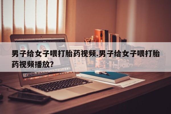 堕胎药网上可以购买吗男子给女子喂打胎药视频.男子给女子喂打胎药视频播放？