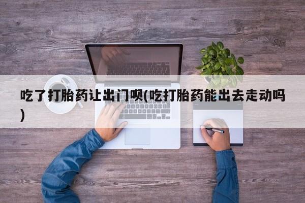 堕胎药网上可以购买吗吃了打胎药让出门呗(吃打胎药能出去走动吗)