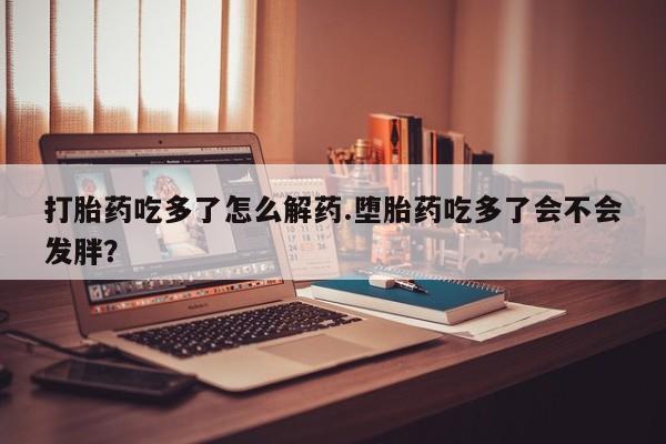 堕胎药网上可以购买吗打胎药吃多了怎么解药.堕胎药吃多了会不会发胖？