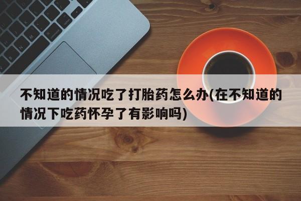 堕胎药网上可以购买吗不知道的情况吃了打胎药怎么办(在不知道的情况下吃药怀孕了有影响吗)