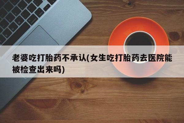 堕胎药网上可以购买吗老婆吃打胎药不承认(女生吃打胎药去医院能被检查出来吗)