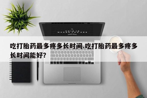 堕胎药网上可以购买吗吃打胎药最多疼多长时间.吃打胎药最多疼多长时间能好？