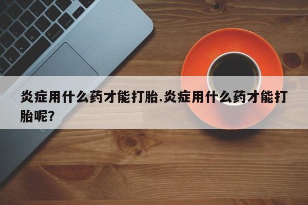 堕胎药网上可以购买吗炎症用什么药才能打胎.炎症用什么药才能打胎呢？