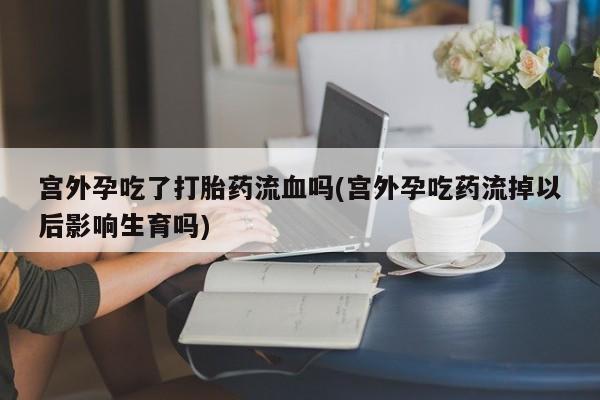 堕胎药网上可以购买吗宫外孕吃了打胎药流血吗(宫外孕吃药流掉以后影响生育吗)