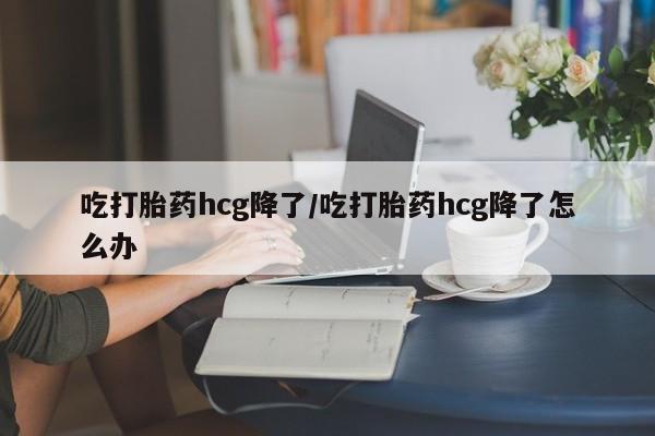 堕胎药网上可以购买吗吃打胎药hcg降了/吃打胎药hcg降了怎么办