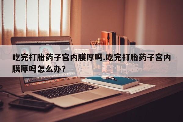 堕胎药网上可以购买吗吃完打胎药子宫内膜厚吗.吃完打胎药子宫内膜厚吗怎么办？