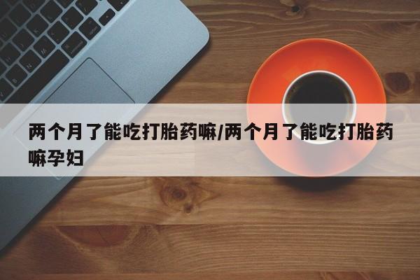 堕胎药网上可以购买吗两个月了能吃打胎药嘛/两个月了能吃打胎药嘛孕妇