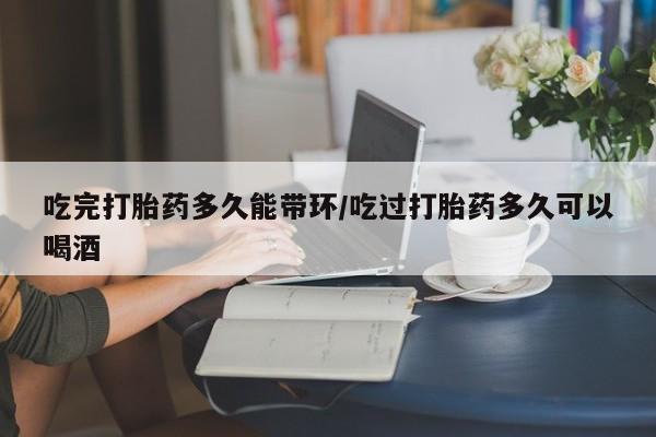 堕胎药网上可以购买吗吃完打胎药多久能带环/吃过打胎药多久可以喝酒