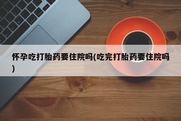 堕胎药网上可以购买吗怀孕吃打胎药要住院吗(吃完打胎药要住院吗)