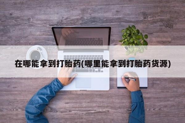 堕胎药网上可以购买吗在哪能拿到打胎药(哪里能拿到打胎药货源)