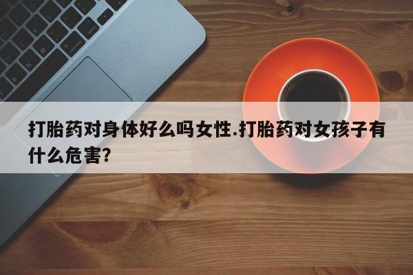堕胎药网上可以购买吗打胎药对身体好么吗女性.打胎药对女孩子有什么危害？