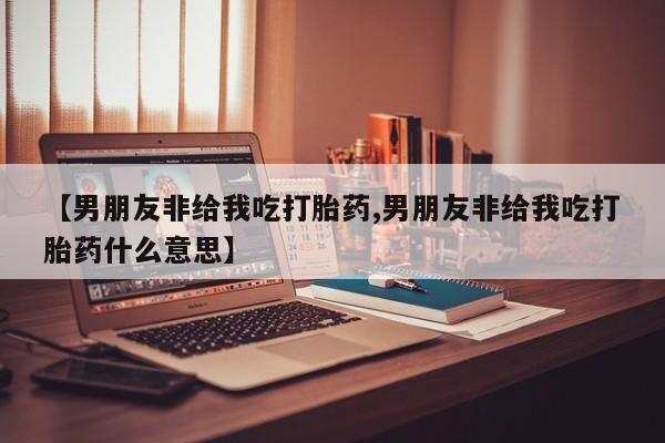堕胎药网上可以购买吗【男朋友非给我吃打胎药,男朋友非给我吃打胎药什么意思】