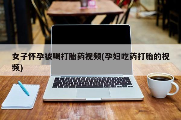 堕胎药网上可以购买吗女子怀孕被喝打胎药视频(孕妇吃药打胎的视频)