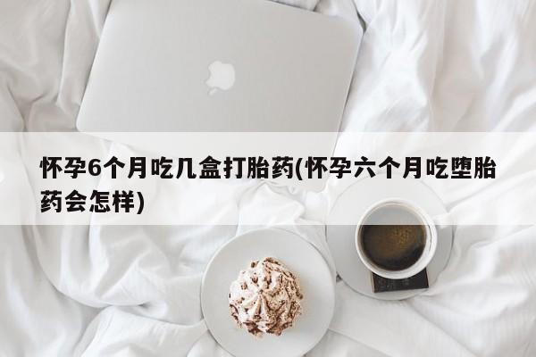 堕胎药网上可以购买吗怀孕6个月吃几盒打胎药(怀孕六个月吃堕胎药会怎样)