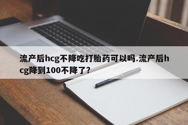 堕胎药网上可以购买吗流产后hcg不降吃打胎药可以吗.流产后hcg降到100不降了？