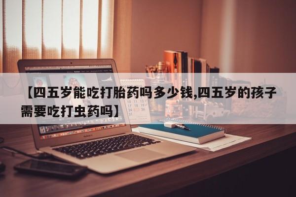 堕胎药网上可以购买吗【四五岁能吃打胎药吗多少钱,四五岁的孩子需要吃打虫药吗】