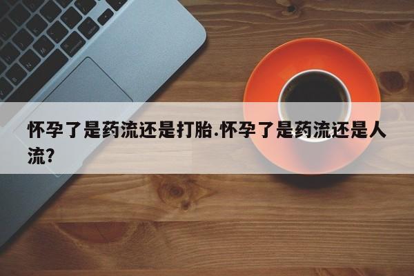 堕胎药网上可以购买吗怀孕了是药流还是打胎.怀孕了是药流还是人流？