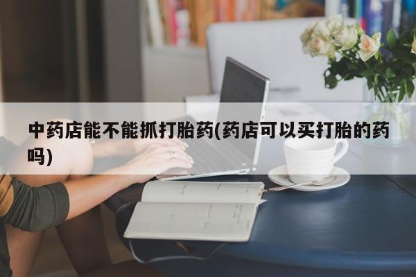 堕胎药网上可以购买吗中药店能不能抓打胎药(药店可以买打胎的药吗)