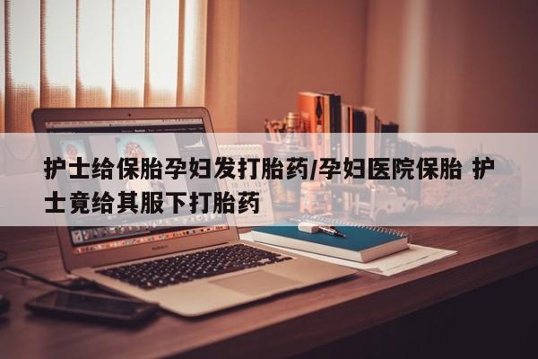 堕胎药网上可以购买吗护士给保胎孕妇发打胎药/孕妇医院保胎 护士竟给其服下打胎药
