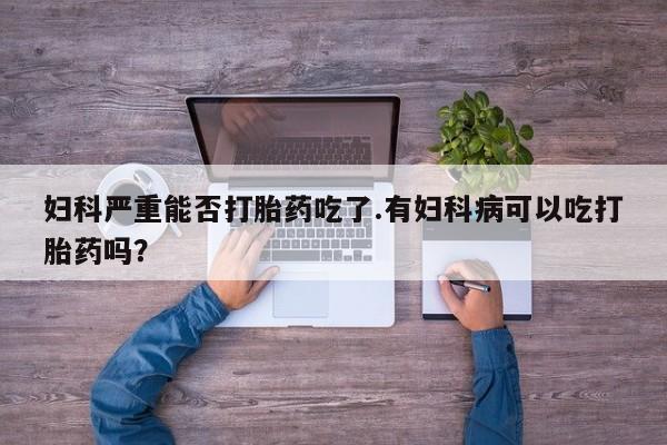 堕胎药网上可以购买吗妇科严重能否打胎药吃了.有妇科病可以吃打胎药吗？