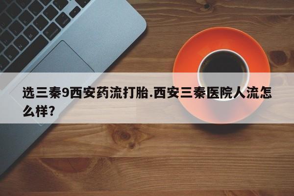 堕胎药网上可以购买吗选三秦9西安药流打胎.西安三秦医院人流怎么样？