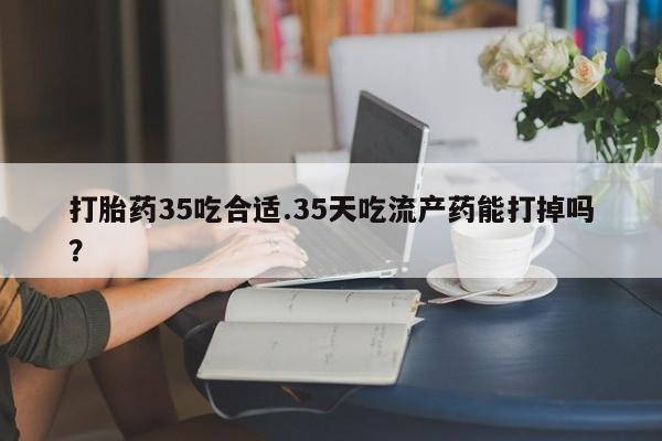 堕胎药网上可以购买吗打胎药35吃合适.35天吃流产药能打掉吗？