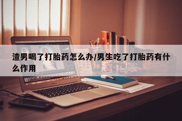 堕胎药网上可以购买吗渣男喝了打胎药怎么办/男生吃了打胎药有什么作用
