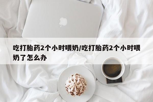 堕胎药网上可以购买吗吃打胎药2个小时喂奶/吃打胎药2个小时喂奶了怎么办