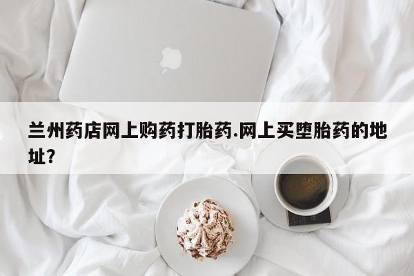 堕胎药网上可以购买吗兰州药店网上购药打胎药.网上买堕胎药的地址？