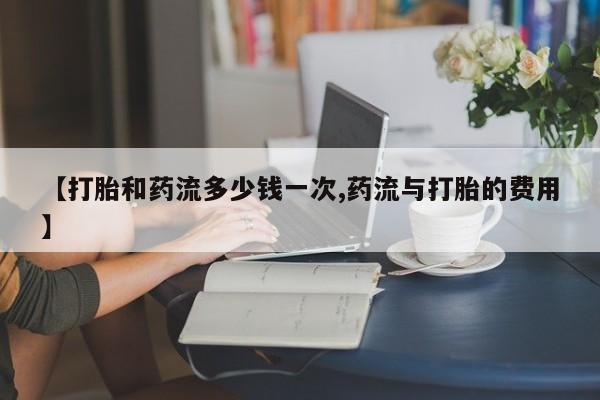 堕胎药网上可以购买吗【打胎和药流多少钱一次,药流与打胎的费用】