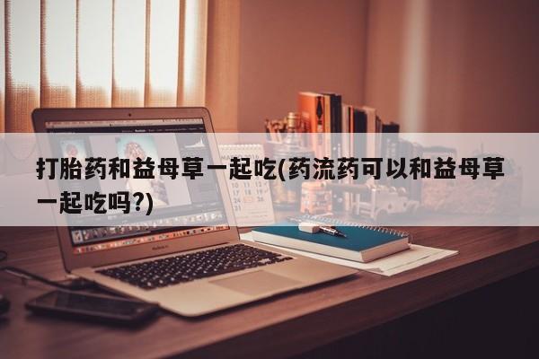 堕胎药网上可以购买吗打胎药和益母草一起吃(药流药可以和益母草一起吃吗?)
