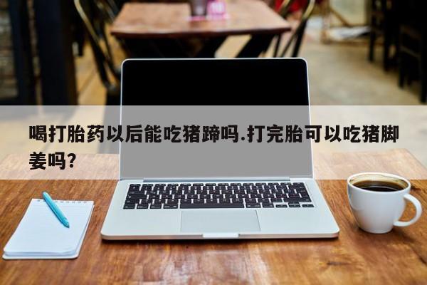 堕胎药网上可以购买吗喝打胎药以后能吃猪蹄吗.打完胎可以吃猪脚姜吗？