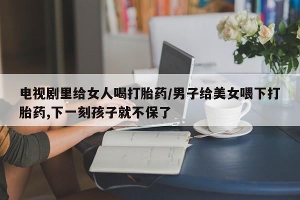 堕胎药网上可以购买吗电视剧里给女人喝打胎药/男子给美女喂下打胎药,下一刻孩子就不保了