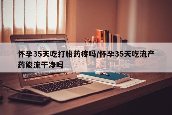 堕胎药网上可以购买吗怀孕35天吃打胎药疼吗/怀孕35天吃流产药能流干净吗