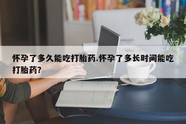 堕胎药网上可以购买吗怀孕了多久能吃打胎药.怀孕了多长时间能吃打胎药？