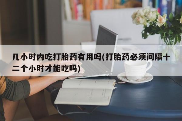堕胎药网上可以购买吗几小时内吃打胎药有用吗(打胎药必须间隔十二个小时才能吃吗)