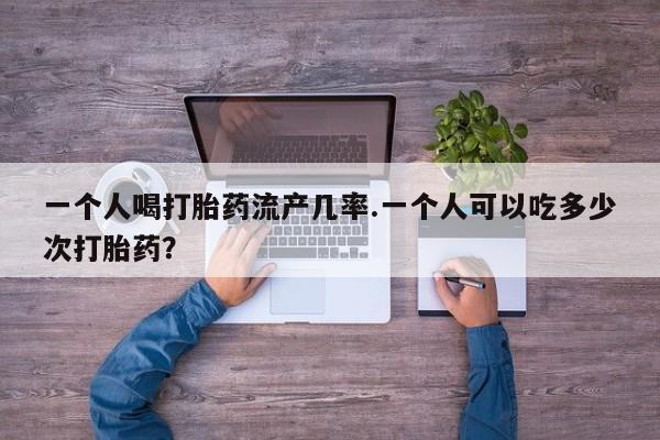 堕胎药网上可以购买吗一个人喝打胎药流产几率.一个人可以吃多少次打胎药？