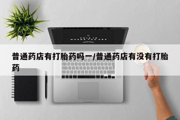 堕胎药网上可以购买吗普通药店有打胎药吗一/普通药店有没有打胎药