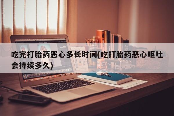 堕胎药网上可以购买吗吃完打胎药恶心多长时间(吃打胎药恶心呕吐会持续多久)