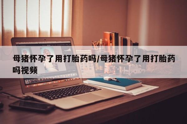 堕胎药网上可以购买吗母猪怀孕了用打胎药吗/母猪怀孕了用打胎药吗视频