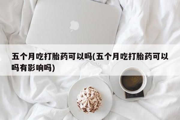 堕胎药网上可以购买吗五个月吃打胎药可以吗(五个月吃打胎药可以吗有影响吗)