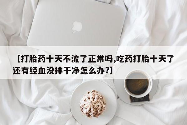堕胎药网上可以购买吗【打胎药十天不流了正常吗,吃药打胎十天了还有经血没排干净怎么办?】
