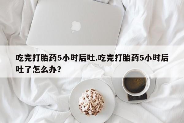 堕胎药网上可以购买吗吃完打胎药5小时后吐.吃完打胎药5小时后吐了怎么办？