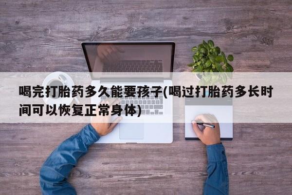 堕胎药网上可以购买吗喝完打胎药多久能要孩子(喝过打胎药多长时间可以恢复正常身体)