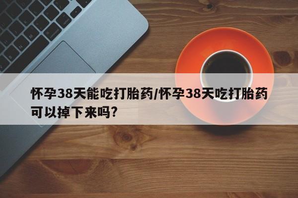 堕胎药网上可以购买吗怀孕38天能吃打胎药/怀孕38天吃打胎药可以掉下来吗?