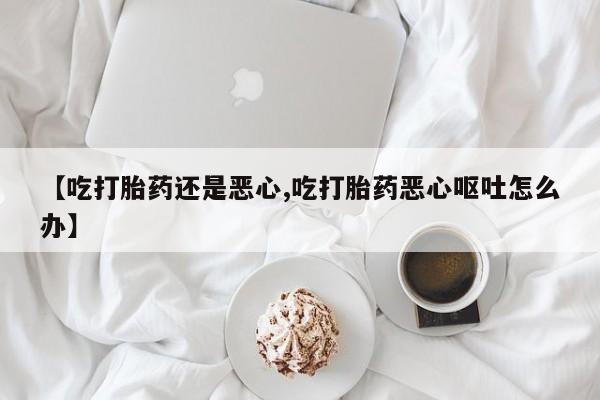 堕胎药网上可以购买吗【吃打胎药还是恶心,吃打胎药恶心呕吐怎么办】