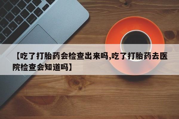 堕胎药网上可以购买吗【吃了打胎药会检查出来吗,吃了打胎药去医院检查会知道吗】