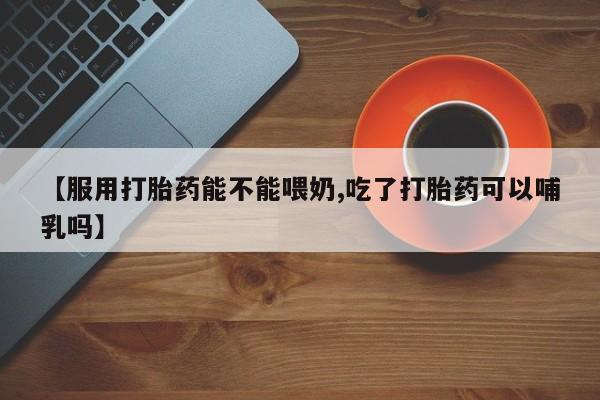 堕胎药网上可以购买吗【服用打胎药能不能喂奶,吃了打胎药可以哺乳吗】
