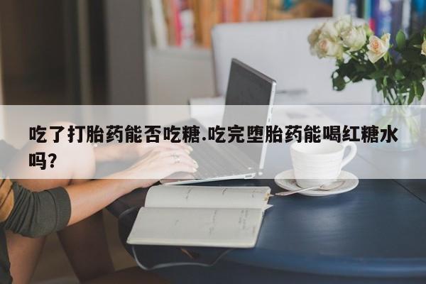 堕胎药网上可以购买吗吃了打胎药能否吃糖.吃完堕胎药能喝红糖水吗？