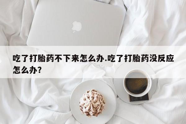 堕胎药网上可以购买吗吃了打胎药不下来怎么办.吃了打胎药没反应怎么办？